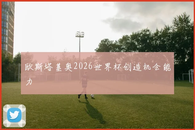 欧斯塔基奥2026世界杯创造机会能力