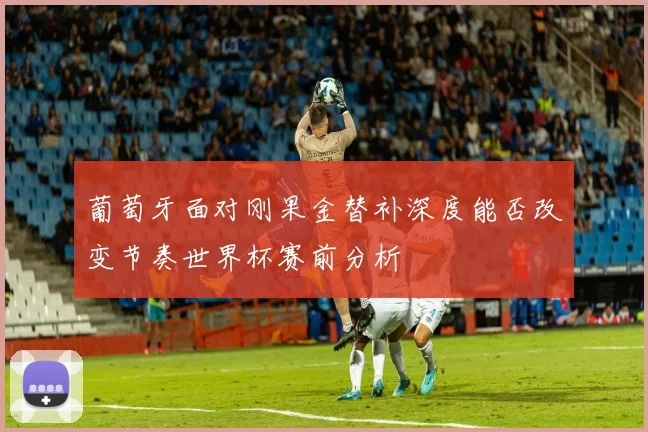 葡萄牙面对刚果金替补深度能否改变节奏世界杯赛前分析