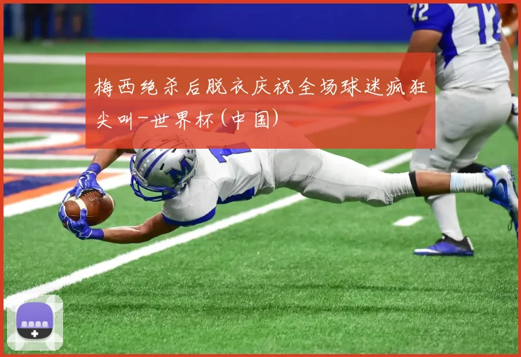 梅西绝杀后脱衣庆祝全场球迷疯狂尖叫-世界杯(中国)