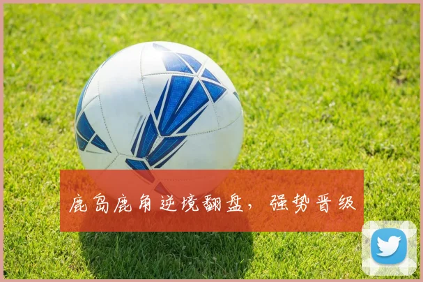 鹿岛鹿角逆境翻盘，强势晋级