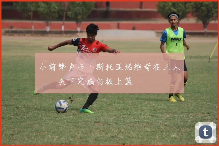 小前锋卢卡·斯托亚诺维奇在三人包夹下完成打板上篮