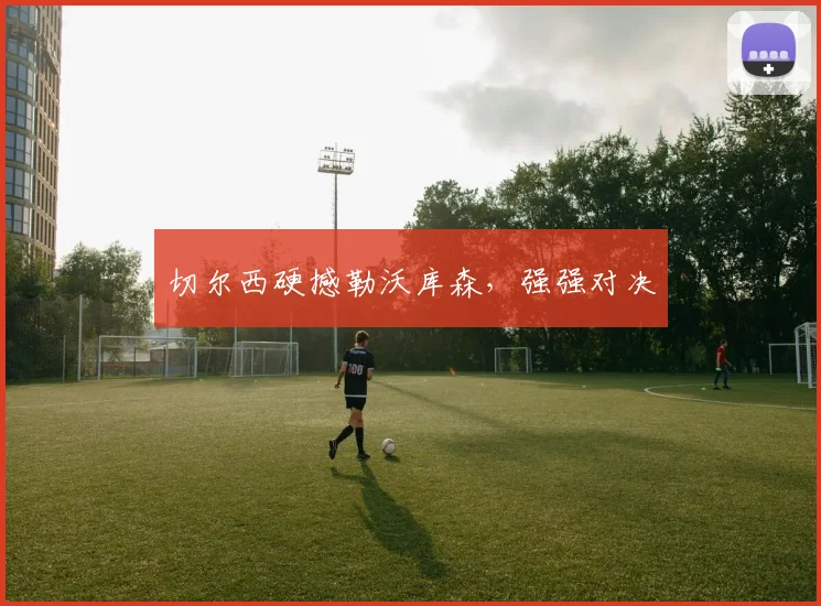 切尔西硬撼勒沃库森，强强对决