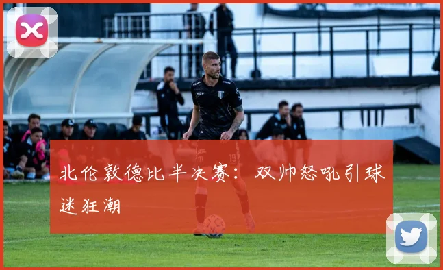 北伦敦德比半决赛：双帅怒吼引球迷狂潮