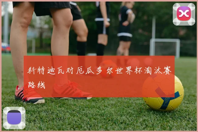 科特迪瓦对厄瓜多尔世界杯淘汰赛路线