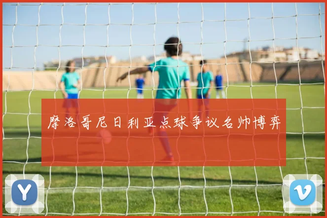 摩洛哥尼日利亚点球争议名帅博弈