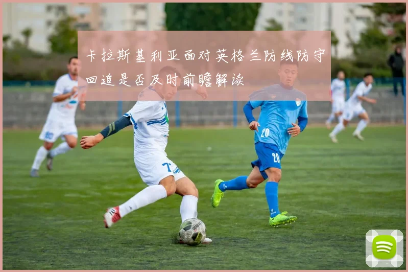卡拉斯基利亚面对英格兰防线防守回追是否及时前瞻解读