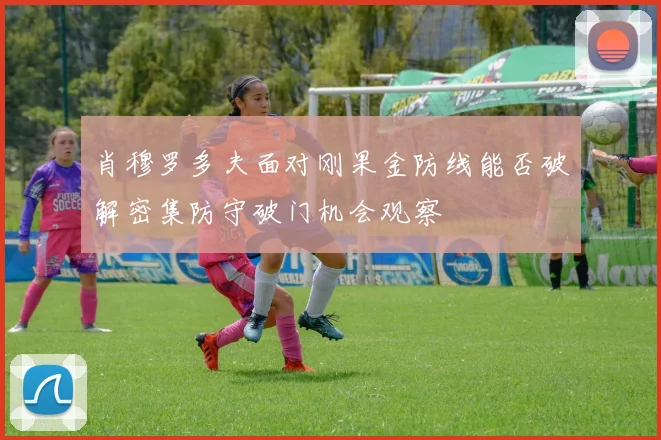 肖穆罗多夫面对刚果金防线能否破解密集防守破门机会观察