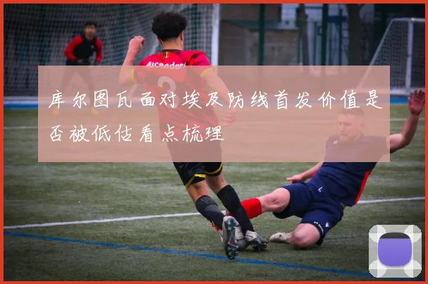 库尔图瓦面对埃及防线首发价值是否被低估看点梳理