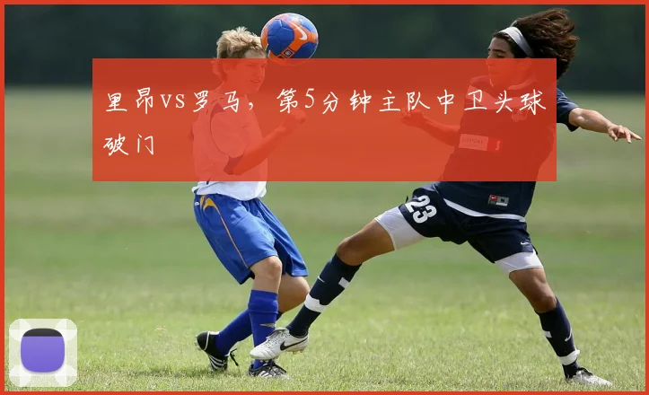 里昂vs罗马，第5分钟主队中卫头球破门