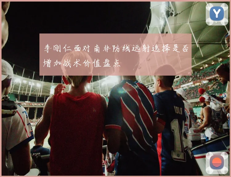 李刚仁面对南非防线远射选择是否增加战术价值盘点