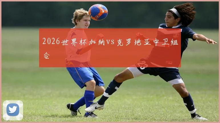 2026世界杯加纳vs克罗地亚中卫组合