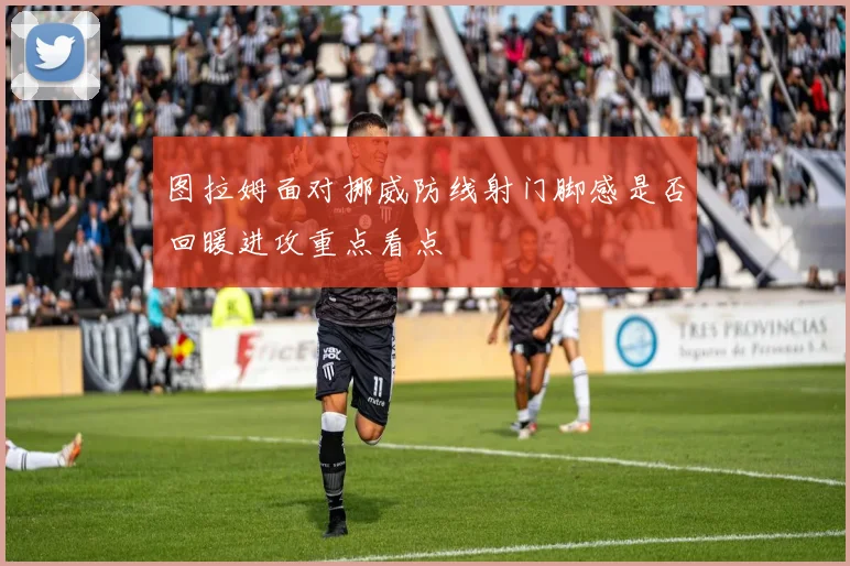 图拉姆面对挪威防线射门脚感是否回暖进攻重点看点