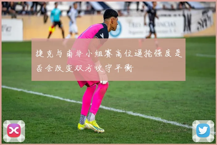 捷克与南非小组赛高位逼抢强度是否会改变双方攻守平衡