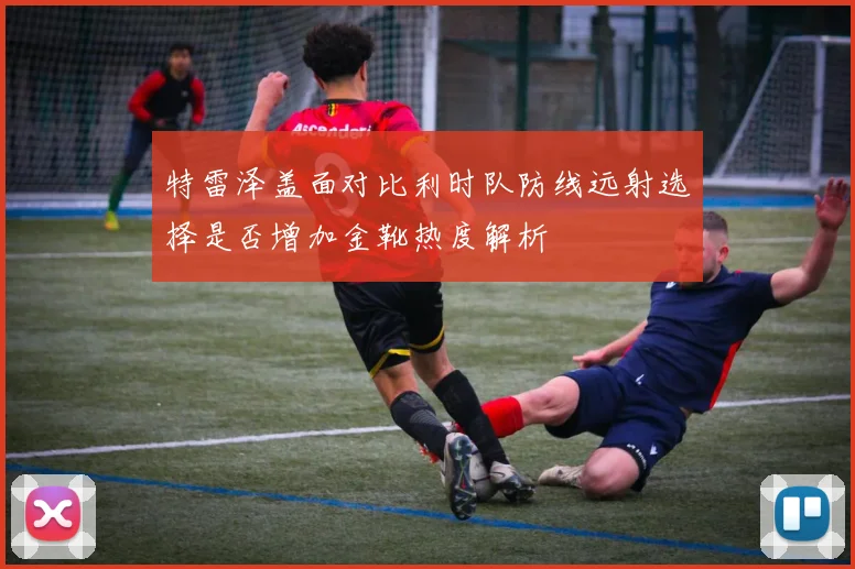 特雷泽盖面对比利时队防线远射选择是否增加金靴热度解析