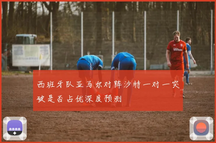 西班牙队亚马尔对阵沙特一对一突破是否占优深度预测