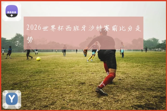 2026世界杯西班牙沙特赛前比分走势
