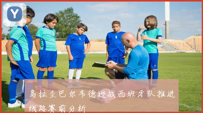 乌拉圭巴尔韦德迎战西班牙队推进线路赛前分析