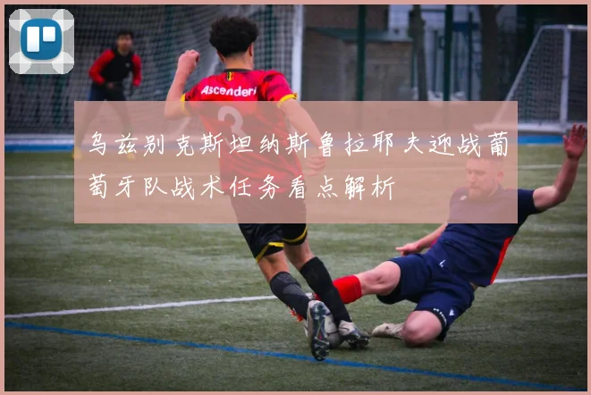 乌兹别克斯坦纳斯鲁拉耶夫迎战葡萄牙队战术任务看点解析