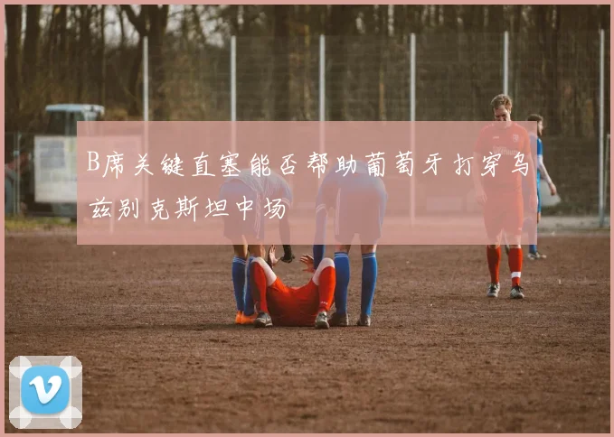 B席关键直塞能否帮助葡萄牙打穿乌兹别克斯坦中场
