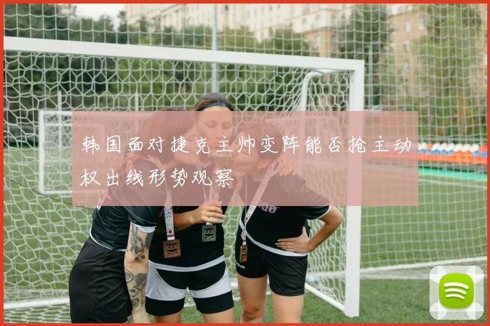 韩国面对捷克主帅变阵能否抢主动权出线形势观察