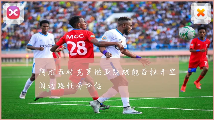 阿尤面对克罗地亚防线能否拉开空间边路任务评估