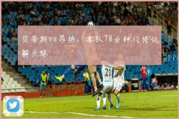 贝蒂斯vs昂热,客队78分钟门将化解头球