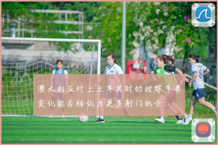 澳大利亚对上土耳其时的控球节奏变化能否转化为更多射门机会