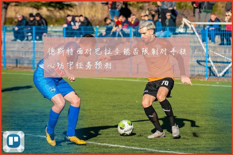 德斯特面对巴拉圭能否限制对手核心防守任务预测