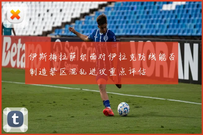 伊斯梅拉萨尔面对伊拉克防线能否制造禁区混乱进攻重点评估